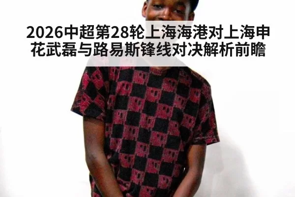 2026中超第28轮上海海港对上海申花武磊与路易斯锋线对决解析前瞻